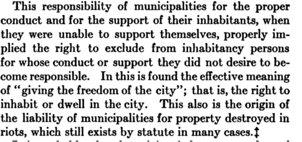 Warning Out in New England, 1656-1817 by Josiah Henry Benton, page 24 This responsibility of municipalities for the proper conduct and for the support of their inhabitants, when they were unable to support themselves, properly implied the right to exclude from inhabitancy persons for whose conduct or support they did not desire to become responsible. In this is found the effective meaning of "giving the freedom of the city"' that is, the right to inhabit or dwell in the city. This also is the origin of the liability of municipalities for property destroyed in riots, which still exists by statute in many cases.