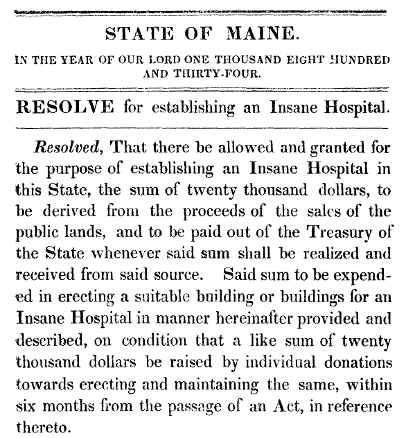 1834 Resolve for establishing an Insane Hospital Title: State of Maine. In the year of our Lord One Thousand Eight Hundred and Thirty-Four. Resolve for establishing an Insane Hospital. Body: Resolved, That there be allowed and granted for the purpose of establishing an Insane Hospital in this State, the sum of twenty thousand dollars, to be derived from the proceeds of the sales of the public lands, and to be paid out of the Treasury of the State whenever said sum shall be realized and received from said source. Said sum to be expended in erecting a suitable building or buildings for an Insane Hospital in manner hereinafter provided and described, on condition that a like sum of twenty thousand dollars be raised by individual donations towards erecting and maintaining the same, within six months from the passage of an Act, in reference thereto.