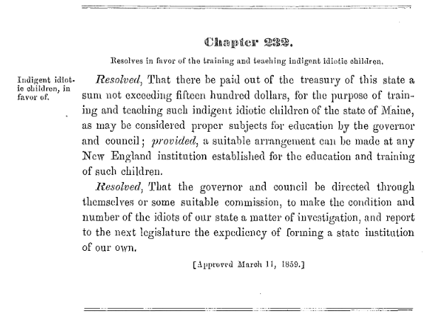 Resolve in favor of the training and teaching indigent idiotic children, 1859 Sidebar: Indigent idiotic children, in favor of. Main body: Chapter 232. Resolves in favor of the training and teaching indigent idiotic children. Resolved, That there be paid out of the treasury of this state a sum not exceeding fifteen hundred dollars, for the purpose of training and teaching such indigent idiotic children of the state of Maine, as may be considered proper subjects for education by the governor and council; provided, a suitable arrangement can be made at any New England institution established for the education and training of such children. Resolved, That the governor and council be directed through themselves or some suitable commission, to make the condition and number of the idiots of our state a matter of investigation, and report to the next legislature the expediency of forming a state institution of our own. [Approved March 11, 1859.]