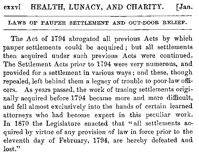 Public Documents of Massachusetts, 1881 Chapter Heading: Health, Lunacy, and Charity Title: Laws of Pauper Settlement and Out-Door Relief The Act of 1794 abrogated all previous Acts by which pauper settlements could be acquired; but all settlements then acquired under such previous Acts were continued. The Settlement Acts prior to 1794 were very numerous, and provided for a settlement in various ways; and these, though repealed, left behind them a legacy of trouble to poor-law officers. As years passed, the work of tracing settlements originally acquired before 1794 became more and more difficult, and fell almost exclusively into the hands of certain learned attorneys who had become expert in this peculiar work. In 1870 the Legislature enacted that “all settlements acquired by virtue of any provision of law in force prior to the eleventh day of February, 1794, are hereby defeated and lost.”