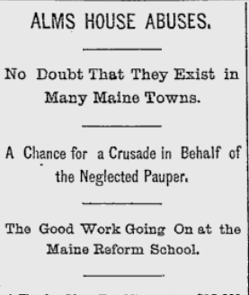 Lewiston Evening Journal, June 12, 1893 List of Headlines and subheadlines: Alms House Abuses. No Doubt That They Exist in Many Maine Towns. A Chance for a Crusade in Behalf of the Neglected Pauper. The Good Work Going On at the Maine Reform School.