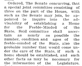 1903 Appointment of Committee on a Home for the Feeble Minded Ordered. The Senate concurring, that a special joint committee consisting of three on the part of the House, with such as the Senate may join, be appointed to inquire into the advisability of establishing a Home for the Feeble-Minded of the Sate. Said committee shall ascertain as nearly as possible the number, condition and ages of the feeble-minded of the State, also the probable number that would come under the care of the State, if such a home should be established, and such other facts as may be necessary for the information of the Legislature.