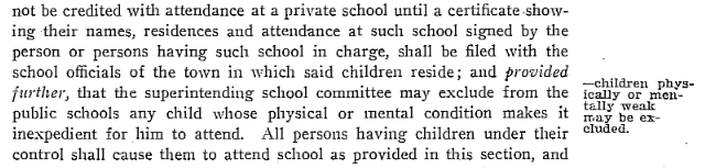 1903 Maine Revised Statutes Sidebar: Children physically or mentally weak may be excluded. Main body: …not be credited with attendance at a private school until a certificate showing their names, residences and attendance at such school signed by the person or persons having such school in charge, shall be filed with the school officials of the town in which said children reside; and provided further, that the superintending school committee may exclude from the public schools any child whose physical or mental condition makes it inexpedient for him to attend. All persons having children under their control shall cause them to attend school as provided in this section, and…