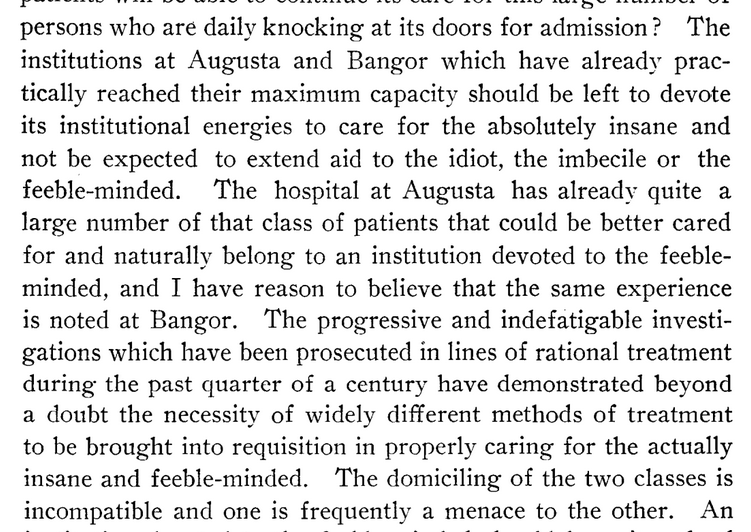 1903 Report of Committee on Home for Feeble Minded …persons who are daily knocking at its doors for admission? The institutions at Augusta and Bangor which have already practically reached their maximum capacity should be left to devote its institutional energies to care for the absolutely insane and not be expected to extend aid to the idiot, the imbecile or the feeble-minded. The hospital at Augusta has already quite a large number of that class of patients that could be better cared for and naturally belong to an institution devoted to the feeble-minded, and I have reason to believe that the same experience is noted at Bangor. The progressive and indefatigable investigations which have been prosecuted in lines of rational treatment during the past quarter of a century have demonstrated beyond a doubt the necessity of widely different methods of treatment to be brought into requisition in properly caring for the actually insane and feeble-minded. The domiciling of the two classes is incompatible and one is frequently a menace to the other.