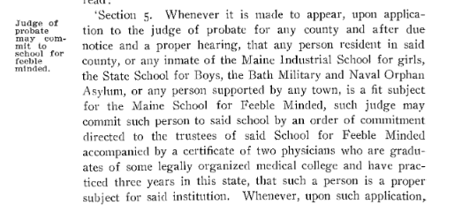 Chapter 167 of the Public Laws of the State of Maine as Passed by the 74th Legislature, 1909 1909 Public Law, Chapter 167: Sidebar: Judge of probate may commit to school for feeble minded. Main Body: Section 5: Whenever it is made to appear, upon application to the judge of probate for any county and after due notice and a proper hearing, that any person resident in said county, or any inmate to the Maine Industrial School for girls, the State School for Boys, the Bath Military and Naval Orphan Asylum, or any person supported by any town, is a fit subject for the Maine School for Feeble Minded, such judge may commit such person to said school by an order of commitment directed to the trustees of said School for Feeble Minded accompanied by a certificate of two physicians who are graduates of some legally organized medical college and have practiced three years in this state, that such a person is a proper subject for said institution. Whenever, upon such application [cut off]…