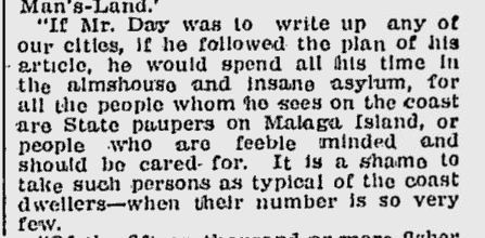 Lewiston Evening Journal, January 17, 1910 Newspaper Clipping: “If Mr. Day was to write up any of our cities, if he followed the plan of his article, he would spend all his time in the almshouse and insane asylum, for all the people whom he sees on the coast are State paupers on Malaga Island, or people who are feeble minded and should be cared for. It is a shame to take such persons as typical of the coast dwellers – when their number is so very few.