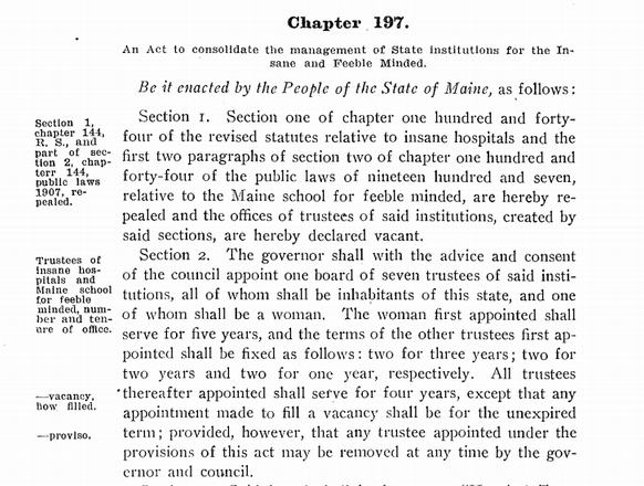 Chapter 197 of the Public Laws of the State of Maine as Passed by the 75th Legislature, 1911 Main body: An Act to consolidate the management of state institutions for the Insane and Feeble Minded. Be it enacted by the People of the State of Maine, as ,follows :Section 1. Section one of chapter one hundred and forty four of the revised statutes relative to insane hospitals and the first two paragraphs of section two of chapter one hundred and forty-four of the public laws of nineteen hundred and seven, relative to the Maine school for feeble minded, are hereby repealed and the offices of trustees of said institutions, created by said sections, are hereby declared vacant. Section 2. The governor shall with the advice and consent of the council appoint one board of seven trustees of said institutions, all of whom shall be inhabitants of this state, and one of whom shall be a woman. The woman first appointed shall serve for five years, and the terms of the other trustees first appointed shall be fixed as follows: two for three years; two for two years and two for one year, respectively. All trustees thereafter appointed shall serve for four years, except that any appointment made to fill a vacancy shall be for the unexpired term; provided, however, that any trustee appointed under the provisions of this act may be removed at any time by the governor and council. Sidebar: Section 1, chapter 144, R. S., and part of section 2, chapter 144, public laws 1907, repealed. Trustees of Insane hospitals and Maine school for feeble minded, number and tenure of office. -vacancy. How filled. -proviso. Shall be known as "Hospital Trustees." Powers and duties of trustees.