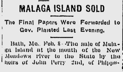 Lewiston Daily Sun, February 9, 1912 Newspaper clipping: Headline: Malaga Island Sold: The Final Papers Were Forwarded to Gov. Plaisted Last Evening. Body: Bath, ME, Feb. 8 – The sale of Malaga Island at the mouth of the New Meadows river to the State by the heirs of John Perry 2nd, of Phipps- [cut off]