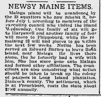 Lewiston Evening Journal, May 31, 1912 Newspaper Clipping: Headline: Newsy Maine Items. Body: Malaga Island will be abandoned by the 33 squatters who now inhabit it, before July 1, according to members of the executive council who visited the island Wednesday. One family of six will go to Harpswell and another family of four will move to Phippsburg, while the remaining 23 will find places to go within the next few weeks. Notice has been served on Edward Barnes to leave Bush Island, near Malaga. He lives there alone, tho he formerly had a wife with him. She has since gone onto Malaga and formed other affiliations. The councillors are also considering what action should be taken to break up the colony of paupers in Long Island plantation, Hancock County. The settlement with is at Frenchboro, costs the state about $2,500 annually.