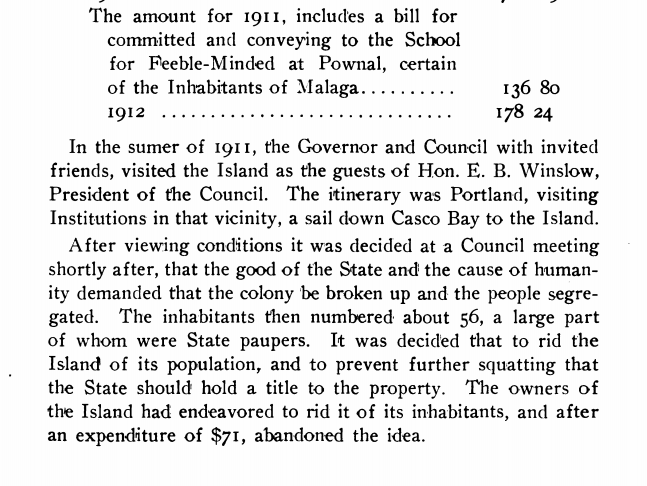 Reports of Committees of the Council, State of Maine, 1913 Council Committee report on Malaga Island, 1913: Budget Entry: The amount for 1911, includes a bill for committed and conveying to the School for Feeble-Minded at Pownal, certain of the Inhabitants fo Malaga - $136.80; 1912 - $178.24. Body of Report: In the summer of 1911, the Governor and Council with invited friends, visited the Island as the guests of Hon. E.B. Winslow, President of the Council. The itinerary was Portland, visiting Institutions in that vicinity, a sail down Casco Bay to the Island. After viewing conditions it was decided at a Council meeting shortly after, that the good of the State and the cause of humanity demanded that the colony be broken up and the people segregated. The inhabitants then numbered about 56, a large part of whom were State paupers. It was decided that to rid the Island of its population, and to prevent further squatting that the State should hold a title to the property. The owners of the Island had endeavored to rid it of its inhabitants, and after an expenditure of $71, abandoned the idea.