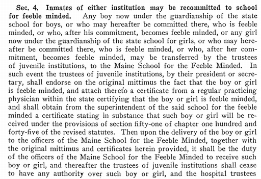 Chapter 130 of the Public Laws of the State of Maine as Passed by the 78th Legislature, 1917 Sec. 4. Inmates of either institution may be recommitted to school for feeble minded. Any boy now under the guardianship of the state school for boys, or who may hereafter be committed there, who is feeble minded, or who, after his commitment, becomes feeble minded, or any girl now under the guardianship of the state school for girls, or who may hereafter be committed there, who is feeble minded, or who, after her commitment, becomes feeble minded, may be transferred by the trustees of juvenile institutions, to the Maine School for the Feeble Minded. In such event the trustees of juvenile institutions, by their president or secretary, shall endorse on the original mittimus the fact that the boy or girl is feeble minded, and attach thereto a certificate from a regular practicing physician within the state certifying that the boy or girl is feeble minded, and shall obtain from the superintendent of the said school for the feeble minded a certificate stating in substance that such boy or girl will be received under the provisions of section fifty-one of chapter one hundred and forty-five of the revised statutes. Then upon the delivery of the boy or girl to the officers of the Maine School for the Feeble Minded, together with the original mittimus and certificates herein provided, it shall be the duty of the officers of the Maine School for the Feeble Minded to receive such boy or girl, and thereafter the trustees of juvenile institutions shall cease to have any authority over such boy or girl, and the hospital trustees [cut off]