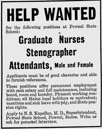 Advertisement from the Lewiston Daily Sun, November 16, 1946 – Help Wanted for the following positions at Pownal State School: Graduate Nurses, Stenographer, Attendants, Male and Female