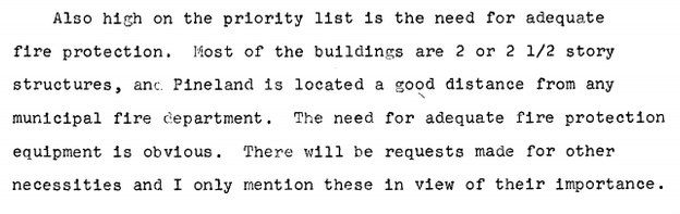 Text: Also high on the priority list is the need for adequate fire protection. Most of the buildings are 2 or 2 1/2 story structures, and Pineland is located a good distance from any municipal fire department. The need for adequate fire protection equipment is obvious. There will be requests made for other necessities and I only mention these in view of their importance.