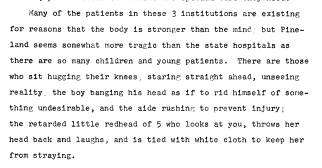 Text: Many of the patients in these 3 institutions are existing for reasons that the body is stronger than the mind, but Pineland seems somewhat more tragic than the state hospitals as there are so many children and young patients. There are those who sit hugging their knees, staring straight ahead, unseeing reality, the boy banging his head as if to rid himself of something undesirable, and the aide rushing to prevent injury; the retarded little redhead of 5 who looks at you, throws her head back and laughs, and is tied with white cloth to keep her from straying.