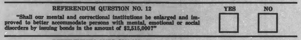 A question form on a public referendum ballot from 1969, titled: Referendum Question No. 12. Under the title reads: “Shall our mental and correctional institutions be enlarged and improved to better accommodate person with mental, emotional, or social disorders by issuing bonds in the amount of $2,515,000?”. To the right of the question language are two checkboxes labeled “Yes” and “No”.