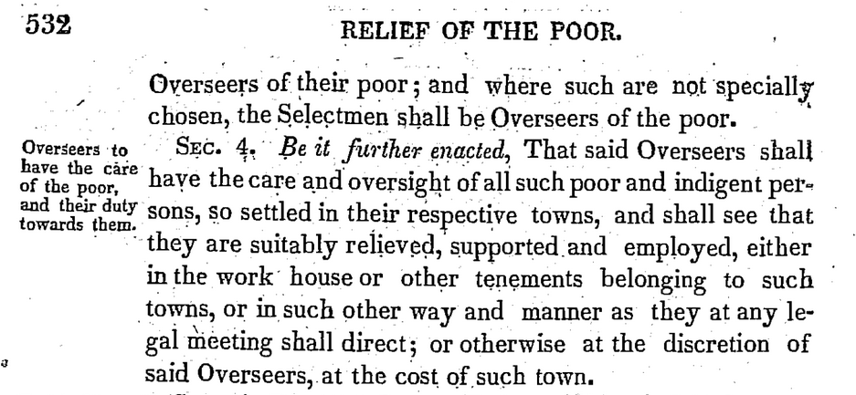 1821 Relief for Town Poor Law - Picture 2: Sidebar: Overseers to have the care of the poor, and their duty towards them. Main body: Title: Relief of the Poor. Body: Overseers of their poor; and where such are not specially chosen, the Selectmen shall be Overseers of the poor. Sec. 4. Be it further enacted, That said Overseers shall have the care and oversight of all such poor and indigent persons, so settled in their respective towns, and shall see that they are suitably relieved, supported and employed, either in the work house or other tenements belonging to such towns, or in such other way and manner as they at any legal meeting shall direct; or otherwise at the discretion of said Overseers, at the cost of such town.