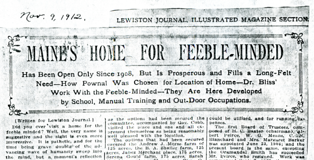Lewiston Journal, November 9, 1912 Partial Clipping from the November 9, 1912 Lewiston Journal. Headline: Maine’s Home for Feeble-Minded: Has Been Open Only Since 1908, But is Prosperous and Fills a Long-Felt Need – How Pownal Was Chosen for Location of Home – Dr. Bliss’ Work With the Feeble-Minded – They Are Here Developed by School, Manual Training and Out-Door Occupations. Body (cut off): First column: {Written for Lewiston Journal} Did you ever visit a home for the feeble minded? Well, the very name is suggestive and the sight is even more impressive. It is pathetic, and for the time being grave doubts of the advancing wave of humanity sweep into the mind, but a moment’s reflection [cut off]… Second column: …as the options had been secured the committee, accompanied by Gov. Cobb, visited the place and one and all expressed themselves as being reasonably well pleased with the location. The options that had been secured covered the Andrew J Morse farm of 125 acres, the BA Shailer farm, 125 acres, Jubez Merchant place, 175 acres, Serena Gould farm, 175 acres, Sarah [cut off]… Third column: …could be utilized, and for running expenses. The first Board of Trustees, composed of H.C. Baxter (chairman), Albert Peirce, W.G. Means, C.N. Blanchard, and Mrs. Margaret Barker was appointed June 22, 1908; and the present board is the same, excepting the Oramandel Smith has succeeded Mr. Peirce, who resigned. Work was [cut off]…